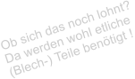 Ob sich das noch lohnt? Da werden wohl etliche  (Blech-) Teile bentigt !